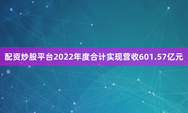配资炒股平台2022年度合计实现营收601.57亿元