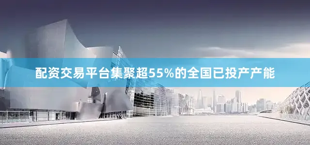 配资交易平台集聚超55%的全国已投产产能