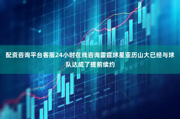 配资咨询平台客服24小时在线咨询雷霆球星亚历山大已经与球队达成了提前续约
