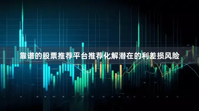 靠谱的股票推荐平台推荐化解潜在的利差损风险