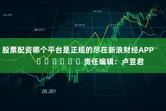 股票配资哪个平台是正规的尽在新浪财经APP            						责任编辑：卢昱君