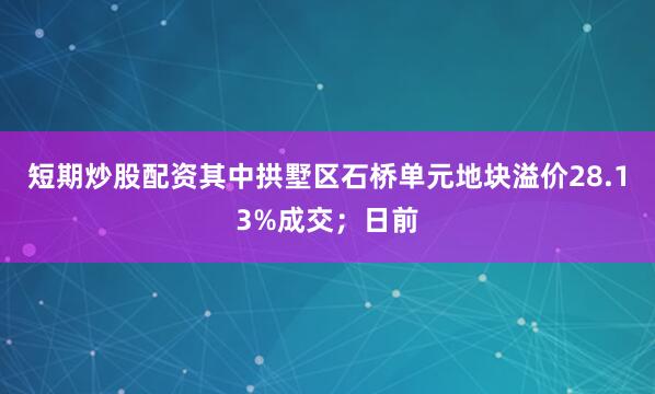 短期炒股配资其中拱墅区石桥单元地块溢价28.13%成交；日前