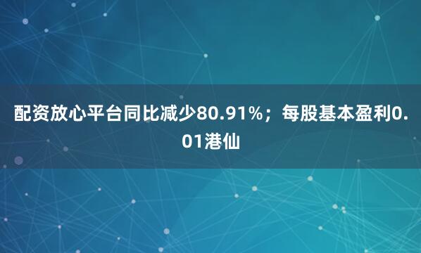 配资放心平台同比减少80.91%；每股基本盈利0.01港仙