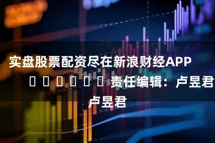 实盘股票配资尽在新浪财经APP            						责任编辑：卢昱君