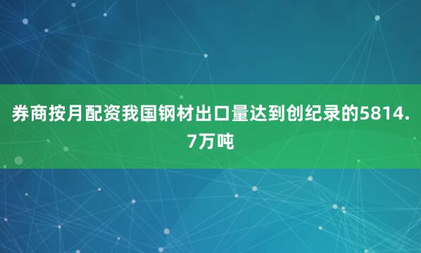 券商按月配资我国钢材出口量达到创纪录的5814.7万吨
