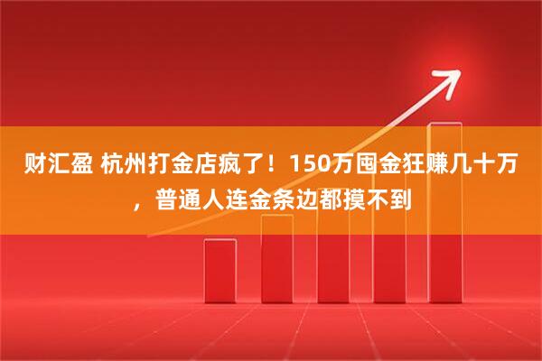 财汇盈 杭州打金店疯了！150万囤金狂赚几十万，普通人连金条边都摸不到