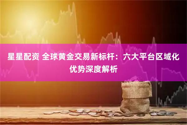 星星配资 全球黄金交易新标杆：六大平台区域化优势深度解析