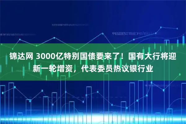 锦达网 3000亿特别国债要来了!国有大行将迎新一轮增资,代表委员热议银行业