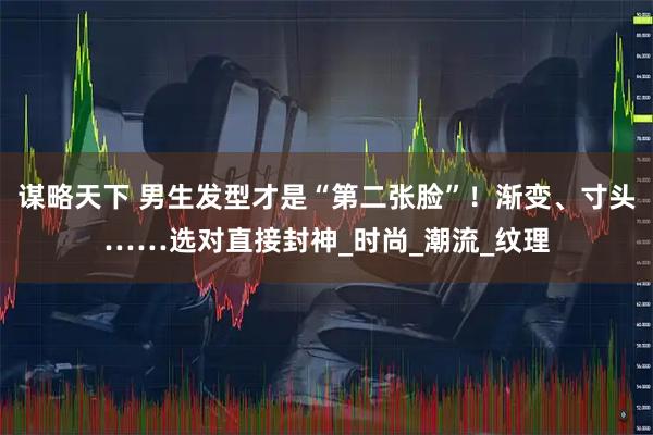 谋略天下 男生发型才是“第二张脸”!渐变、寸头……选对直接封神_时尚_潮流_纹理