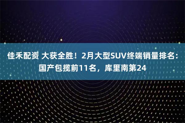 佳禾配资 大获全胜！2月大型SUV终端销量排名：国产包揽前11名，库里南第24