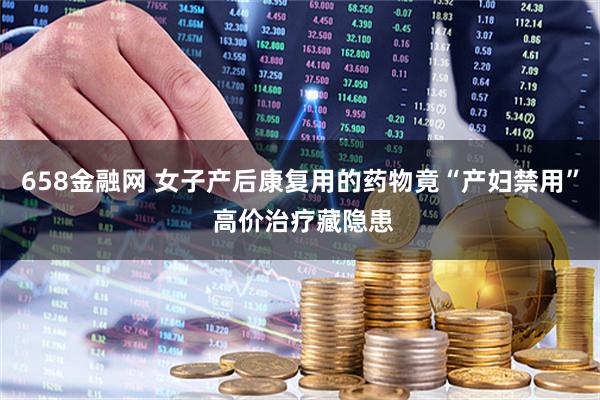 658金融网 女子产后康复用的药物竟“产妇禁用” 高价治疗藏隐患