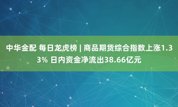中华金配 每日龙虎榜 | 商品期货综合指数上涨1.33% 日内资金净流出38.66亿元