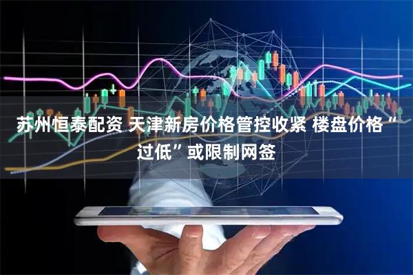 苏州恒泰配资 天津新房价格管控收紧 楼盘价格“过低”或限制网签