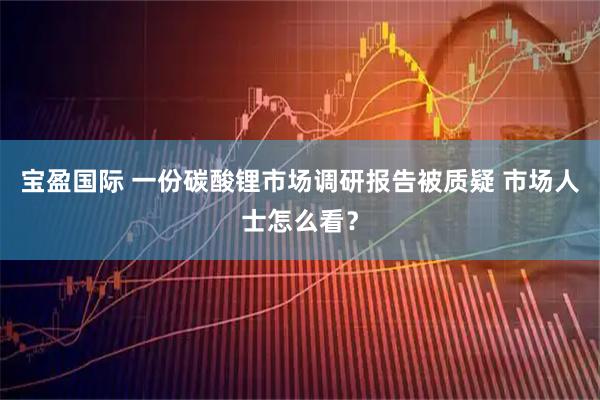 宝盈国际 一份碳酸锂市场调研报告被质疑 市场人士怎么看？