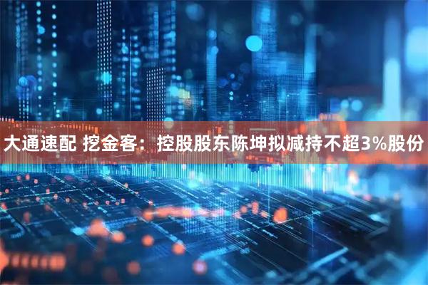 大通速配 挖金客:控股股东陈坤拟减持不超3%股份