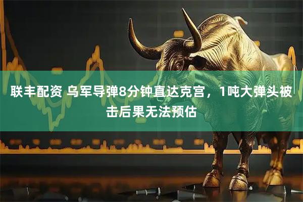 联丰配资 乌军导弹8分钟直达克宫,1吨大弹头被击后果无法预估