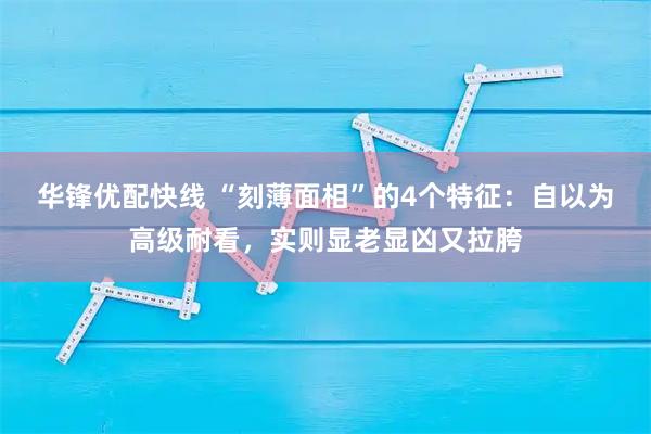 华锋优配快线 “刻薄面相”的4个特征:自以为高级耐看,实则显老显凶又拉胯