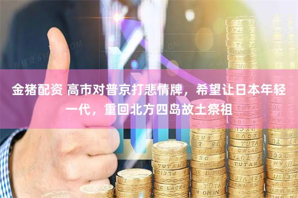 金猪配资 高市对普京打悲情牌，希望让日本年轻一代，重回北方四岛故土祭祖