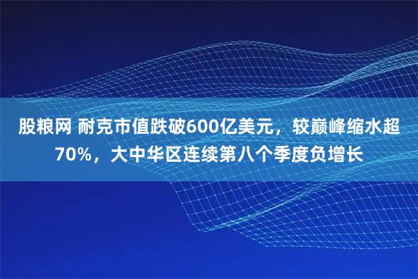 股粮网 耐克市值跌破600亿美元，较巅峰缩水超70%，大中华区连续第八个季度负增长